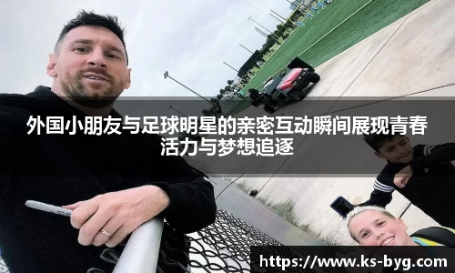 外国小朋友与足球明星的亲密互动瞬间展现青春活力与梦想追逐
